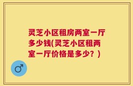 灵芝小区租房两室一厅多少钱(灵芝小区租两室一厅价格是多少？)
