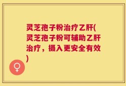 灵芝孢子粉治疗乙肝(灵芝孢子粉可辅助乙肝治疗，摄入更安全有效)