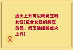 虚火上升可以喝灵芝吗女性(适合女性的解压良品，灵芝能缓解虚火上升)
