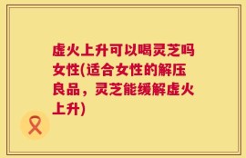 虚火上升可以喝灵芝吗女性(适合女性的解压良品，灵芝能缓解虚火上升)