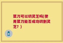 菜刀可以切灵芝吗(使用菜刀能否成功切割灵芝？)