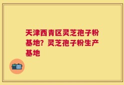 天津西青区灵芝孢子粉基地？灵芝孢子粉生产基地