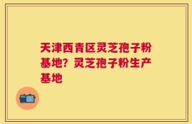 天津西青区灵芝孢子粉基地？灵芝孢子粉生产基地