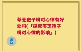 苓芝孢子粉对心律有好处吗(「探究苓芝孢子粉对心律的影响」)