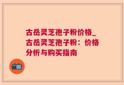 古岳灵芝孢子粉价格_古岳灵芝孢子粉：价格分析与购买指南