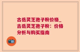古岳灵芝孢子粉价格_古岳灵芝孢子粉：价格分析与购买指南