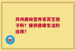 苏州康和营养家灵芝孢子粉？提供健康生活的选择？