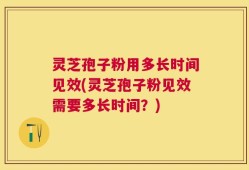 灵芝孢子粉用多长时间见效(灵芝孢子粉见效需要多长时间？)
