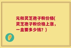 元和灵芝孢子粉价格(灵芝孢子粉价格上涨，一盒要多少钱？)