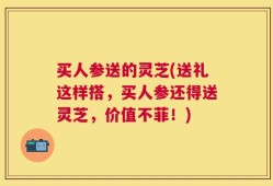 买人参送的灵芝(送礼这样搭，买人参还得送灵芝，价值不菲！)