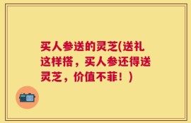 买人参送的灵芝(送礼这样搭，买人参还得送灵芝，价值不菲！)