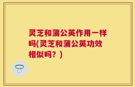 灵芝和蒲公英作用一样吗(灵芝和蒲公英功效相似吗？)