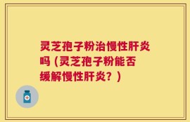 灵芝孢子粉治慢性肝炎吗 (灵芝孢子粉能否缓解慢性肝炎？)