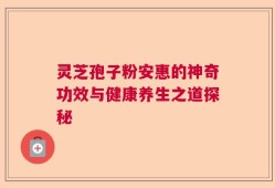 灵芝孢子粉安惠的神奇功效与健康养生之道探秘