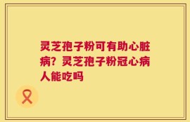 灵芝孢子粉可有助心脏病？灵芝孢子粉冠心病人能吃吗