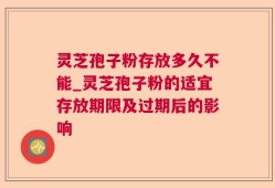 灵芝孢子粉存放多久不能_灵芝孢子粉的适宜存放期限及过期后的影响