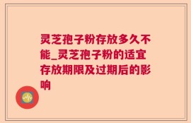 灵芝孢子粉存放多久不能_灵芝孢子粉的适宜存放期限及过期后的影响