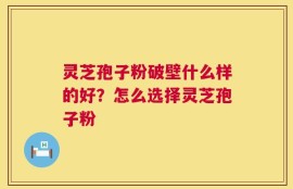灵芝孢子粉破壁什么样的好？怎么选择灵芝孢子粉