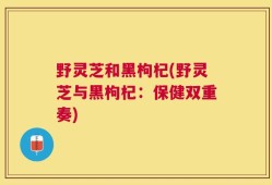 野灵芝和黑枸杞(野灵芝与黑枸杞：保健双重奏)