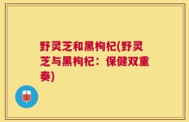 野灵芝和黑枸杞(野灵芝与黑枸杞：保健双重奏)