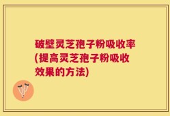 破壁灵芝孢子粉吸收率(提高灵芝孢子粉吸收效果的方法)