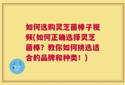 如何选购灵芝菌棒子视频(如何正确选择灵芝菌棒？教你如何挑选适合的品牌和种类！)