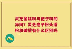 灵芝菌丝粉与孢子粉的异同？灵芝孢子粉头道粉和破壁有什么区别吗
