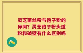 灵芝菌丝粉与孢子粉的异同？灵芝孢子粉头道粉和破壁有什么区别吗