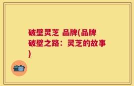 破壁灵芝 品牌(品牌破壁之路：灵芝的故事)