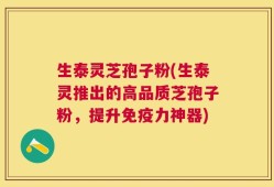 生泰灵芝孢子粉(生泰灵推出的高品质芝孢子粉，提升免疫力神器)
