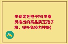 生泰灵芝孢子粉(生泰灵推出的高品质芝孢子粉，提升免疫力神器)