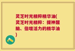 灵芝时光精粹精华油(灵芝时光精粹：提神醒脑、倍增活力的精华油)