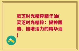 灵芝时光精粹精华油(灵芝时光精粹：提神醒脑、倍增活力的精华油)