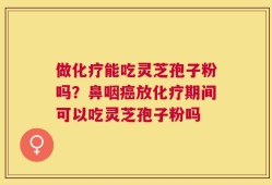做化疗能吃灵芝孢子粉吗？鼻咽癌放化疗期间可以吃灵芝孢子粉吗
