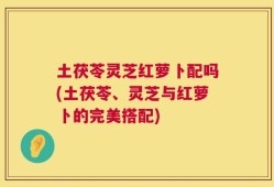 土茯苓灵芝红萝卜配吗(土茯苓、灵芝与红萝卜的完美搭配)