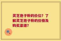 灵芝孢子粉的价位？了解灵芝孢子粉的价格及购买渠道？