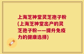 上海芝神堂灵芝孢子粉(上海芝神堂出产的灵芝孢子粉——提升免疫力的健康选择)