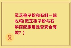 灵芝孢子粉和石斛一起吃吗(灵芝孢子粉与石斛搭配服用是否安全有效？)
