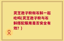 灵芝孢子粉和石斛一起吃吗(灵芝孢子粉与石斛搭配服用是否安全有效？)