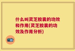 什么叫灵芝胶囊的功效和作用(灵芝胶囊的功效及作用分析)