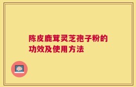 陈皮鹿茸灵芝孢子粉的功效及使用方法