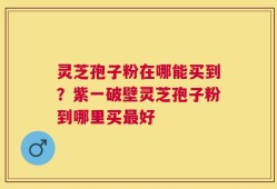 灵芝孢子粉在哪能买到？紫一破壁灵芝孢子粉到哪里买最好
