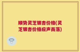 顺势灵芝银杏价格(灵芝银杏价格应声而落)