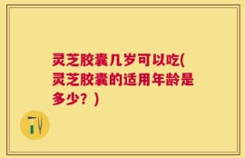 灵芝胶囊几岁可以吃(灵芝胶囊的适用年龄是多少？)