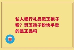 私人银行礼品灵芝孢子粉？灵芝孢子粉快手卖的是正品吗