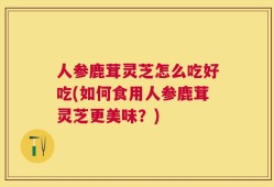 人参鹿茸灵芝怎么吃好吃(如何食用人参鹿茸灵芝更美味？)