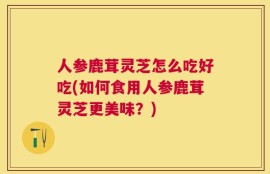 人参鹿茸灵芝怎么吃好吃(如何食用人参鹿茸灵芝更美味？)