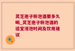 灵芝孢子粉泡酒要多久喝_灵芝孢子粉泡酒的适宜浸泡时间及饮用建议