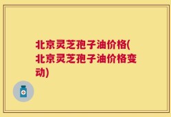 北京灵芝孢子油价格(北京灵芝孢子油价格变动)