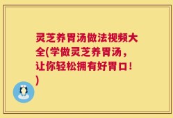 灵芝养胃汤做法视频大全(学做灵芝养胃汤，让你轻松拥有好胃口！)